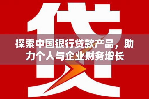 福清探索中国银行贷款产品，助力个人与企业财务增长