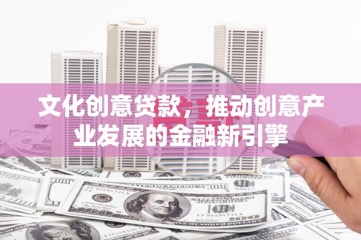 福清文化创意贷款，推动创意产业发展的金融新引擎
