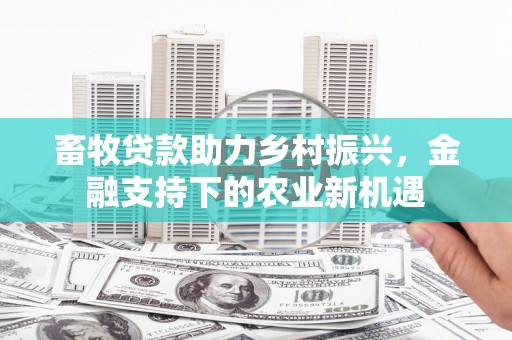 福清畜牧贷款助力乡村振兴，金融支持下的农业新机遇