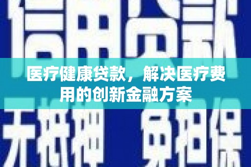 福清医疗健康贷款，解决医疗费用的创新金融方案