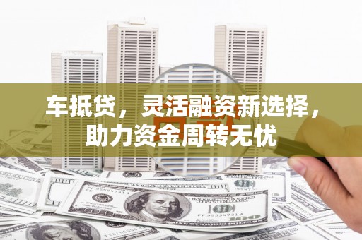 福清车抵贷，灵活融资新选择，助力资金周转无忧