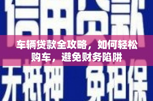 福清车辆贷款全攻略，如何轻松购车，避免财务陷阱