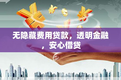 福清无隐藏费用贷款，透明金融，安心借贷