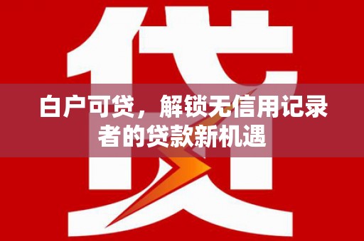 福清白户可贷，解锁无信用记录者的贷款新机遇
