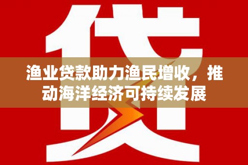 福清渔业贷款助力渔民增收，推动海洋经济可持续发展