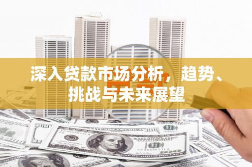 福清深入贷款市场分析，趋势、挑战与未来展望