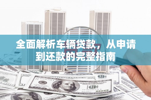 福清全面解析车辆贷款，从申请到还款的完整指南